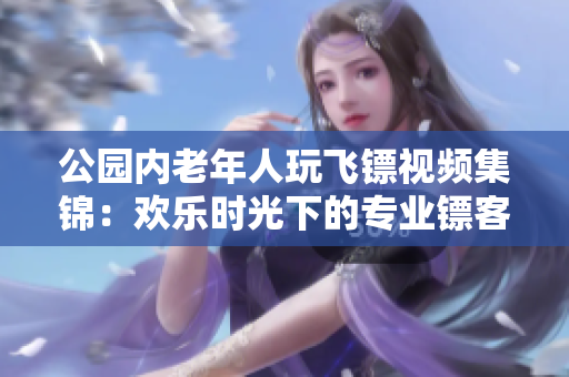 公園內(nèi)老年人玩飛鏢視頻集錦：歡樂時光下的專業(yè)鏢客表演和技巧展示