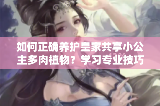 如何正確養(yǎng)護(hù)皇家共享小公主多肉植物？學(xué)習(xí)專業(yè)技巧，讓你的多肉長(zhǎng)得更健康！