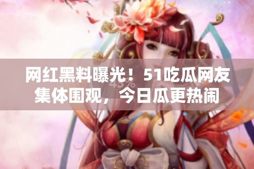 網(wǎng)紅黑料曝光！51吃瓜網(wǎng)友集體圍觀，今日瓜更熱鬧
