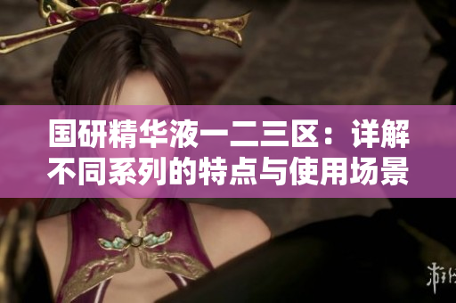 國(guó)研精華液一二三區(qū)：詳解不同系列的特點(diǎn)與使用場(chǎng)景，助您選擇最佳護(hù)膚產(chǎn)品