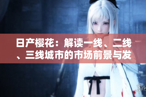 日產(chǎn)櫻花：解讀一線、二線、三線城市的市場前景與發(fā)展趨勢