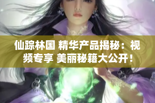 仙蹤林國(guó) 精華產(chǎn)品揭秘：視頻專享 美麗秘籍大公開！