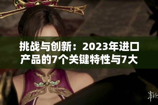 挑戰(zhàn)與創(chuàng)新：2023年進(jìn)口產(chǎn)品的7個(gè)關(guān)鍵特性與7大市場槽
