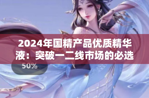 2024年國精產(chǎn)品優(yōu)質(zhì)精華液：突破一二線市場的必選之選