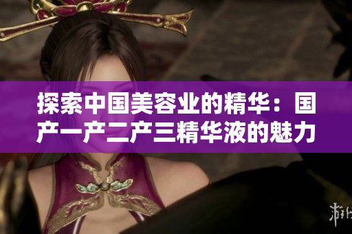 探索中國(guó)美容業(yè)的精華：國(guó)產(chǎn)一產(chǎn)二產(chǎn)三精華液的魅力與創(chuàng)新