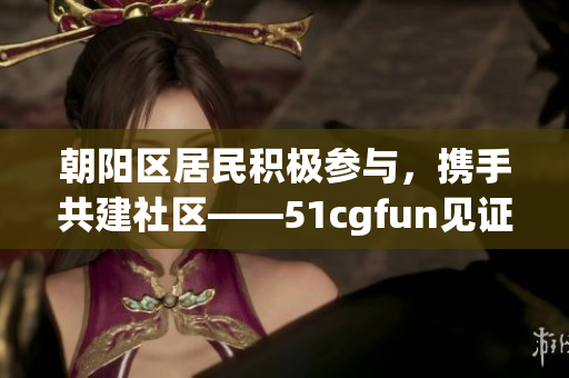 朝陽區(qū)居民積極參與，攜手共建社區(qū)——51cgfun見證熱情服務(wù)