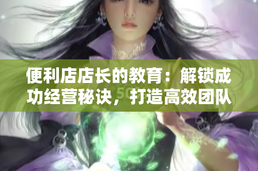便利店店長的教育：解鎖成功經(jīng)營秘訣，打造高效團(tuán)隊(duì)，提升服務(wù)品質(zhì)