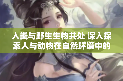人類與野生生物共處 深入探索人與動物在自然環(huán)境中的互動