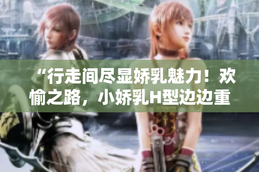 “行走間盡顯嬌乳魅力！歡愉之路，小嬌乳H型邊邊重重！”