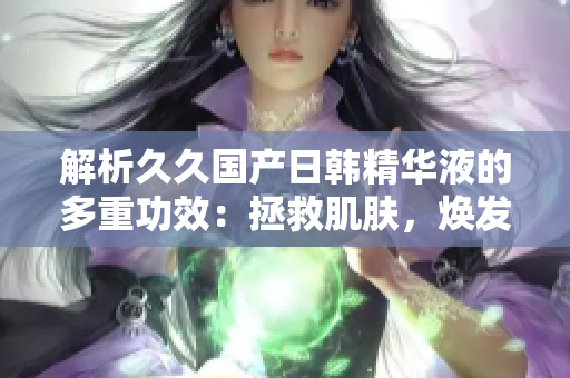 解析久久國產(chǎn)日韓精華液的多重功效：拯救肌膚，煥發(fā)青春活力！
