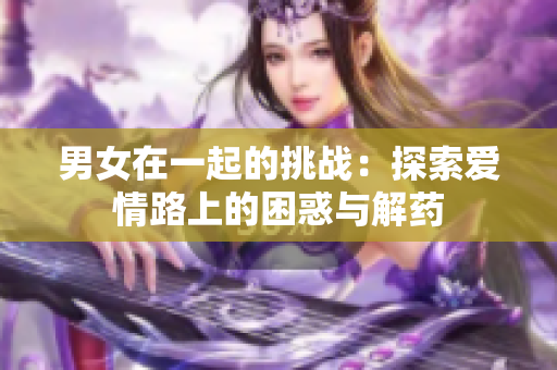 男女在一起的挑戰(zhàn)：探索愛情路上的困惑與解藥