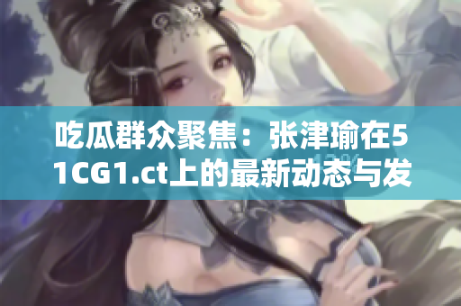 吃瓜群眾聚焦：張津瑜在51CG1.ct上的最新動態(tài)與發(fā)展