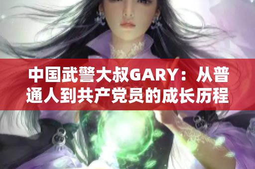 中國武警大叔GARY：從普通人到共產(chǎn)黨員的成長歷程