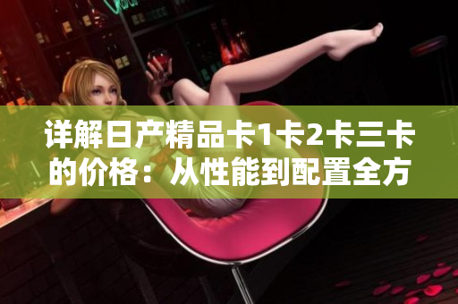 詳解日產(chǎn)精品卡1卡2卡三卡的價格：從性能到配置全方位解讀