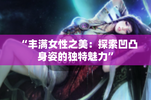 “豐滿女性之美：探索凹凸身姿的獨(dú)特魅力”