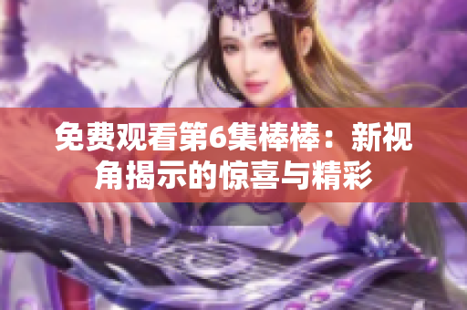免費觀看第6集棒棒：新視角揭示的驚喜與精彩
