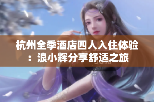 杭州全季酒店四人入住體驗：浪小輝分享舒適之旅