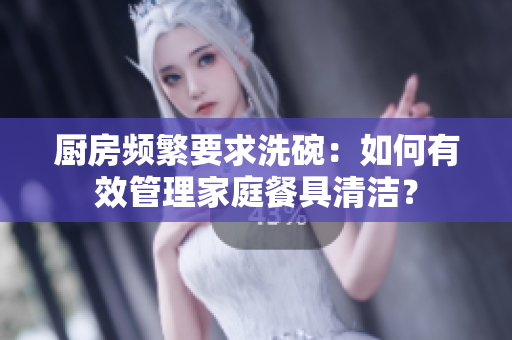 廚房頻繁要求洗碗：如何有效管理家庭餐具清潔？