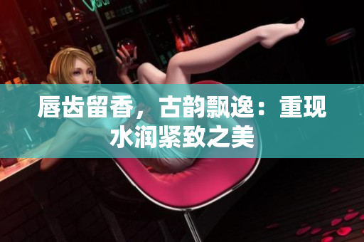 唇齒留香，古韻飄逸：重現(xiàn)水潤緊致之美