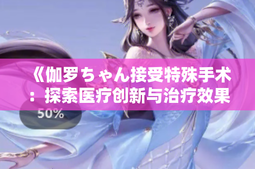 《伽羅ちゃん接受特殊手術(shù)：探索醫(yī)療創(chuàng)新與治療效果的深層內(nèi)涵》