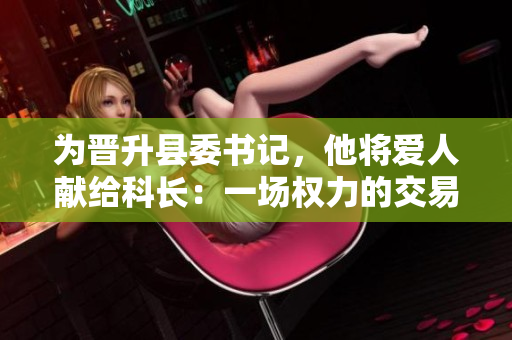 為晉升縣委書記，他將愛人獻(xiàn)給科長：一場(chǎng)權(quán)力的交易