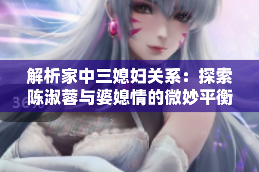 解析家中三媳婦關(guān)系:探索陳淑蓉與婆媳情的微妙平衡 解析家中三媳婦關(guān)系:探索陳淑蓉與婆媳情的微妙平衡