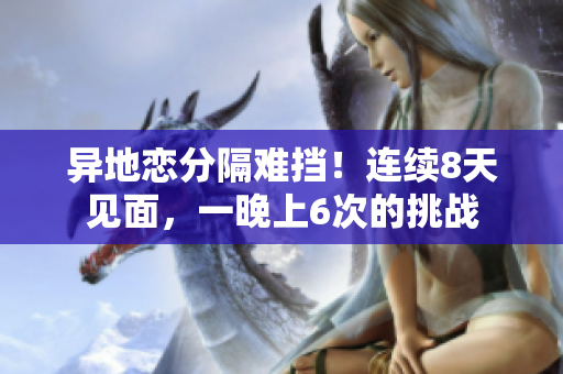 異地戀分隔難擋！連續(xù)8天見面，一晚上6次的挑戰(zhàn)