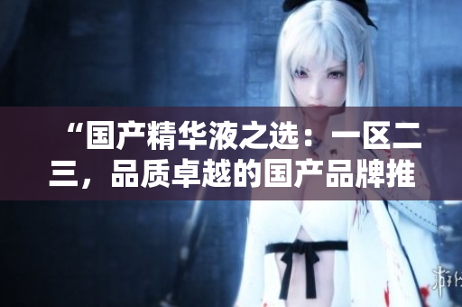 “國產(chǎn)精華液之選：一區(qū)二三，品質(zhì)卓越的國產(chǎn)品牌推薦與評測”