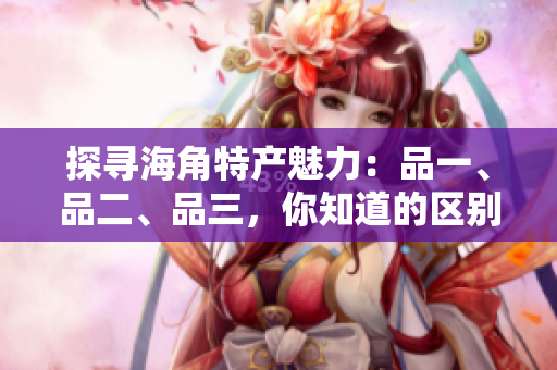 探尋海角特產(chǎn)魅力：品一、品二、品三，你知道的區(qū)別？