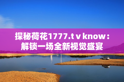 探秘荷花1777.tⅴknow：解鎖一場(chǎng)全新視覺盛宴