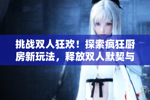 挑戰(zhàn)雙人狂歡！探索瘋狂廚房新玩法，釋放雙人默契與協(xié)作力