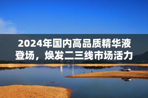 2024年國內(nèi)高品質(zhì)精華液登場，煥發(fā)二三線市場活力