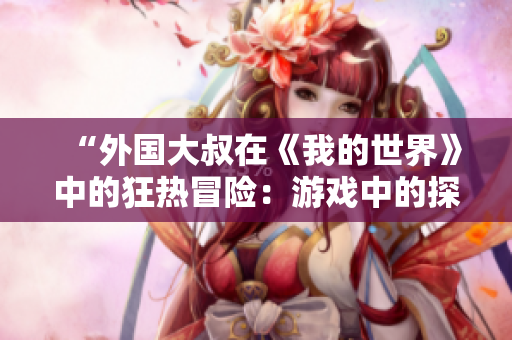 “外國大叔在《我的世界》中的狂熱冒險：游戲中的探索與創(chuàng)造”