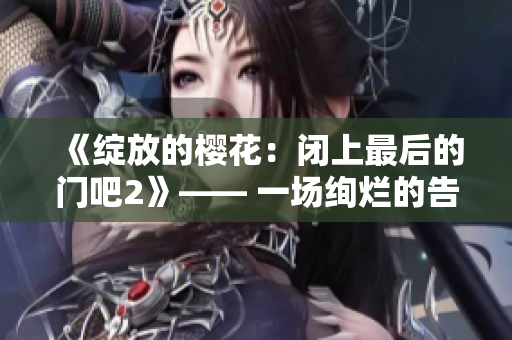 《綻放的櫻花：閉上最后的門吧2》—— 一場(chǎng)絢爛的告別，櫻花綻放的季節(jié)再度來(lái)臨。