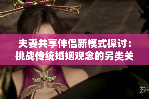 夫妻共享伴侶新模式探討：挑戰(zhàn)傳統(tǒng)婚姻觀念的另類關(guān)系