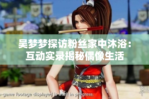 吳夢(mèng)夢(mèng)探訪粉絲家中沐?。夯?dòng)實(shí)錄揭秘偶像生活 吳夢(mèng)夢(mèng)探訪粉絲家中沐浴:互動(dòng)實(shí)錄揭秘偶像生活