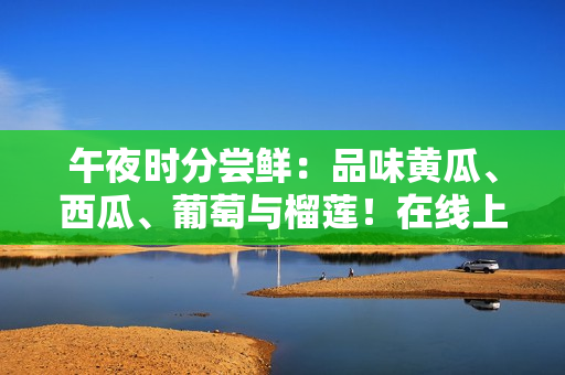 午夜時分嘗鮮：品味黃瓜、西瓜、葡萄與榴蓮！在線上領(lǐng)略水果的醉人風味