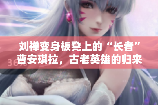 劉禪變身板凳上的“長者”曹安琪拉，古老英雄的歸來是否能改變局勢？