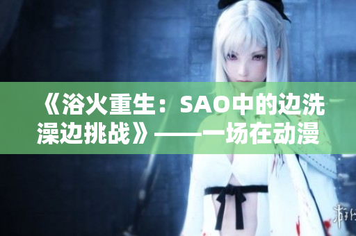 《浴火重生：SAO中的邊洗澡邊挑戰(zhàn)》——一場(chǎng)在動(dòng)漫世界中的生死較量