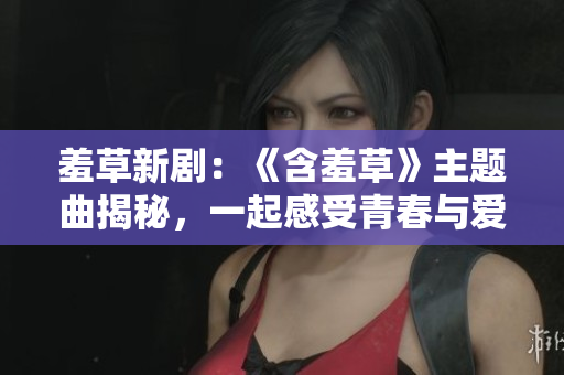 羞草新劇：《含羞草》主題曲揭秘，一起感受青春與愛情的純粹美好
