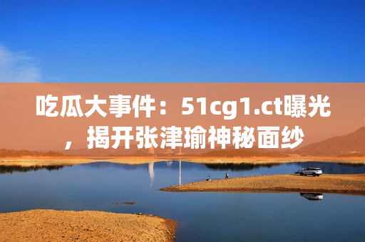 吃瓜大事件：51cg1.ct曝光，揭開張津瑜神秘面紗