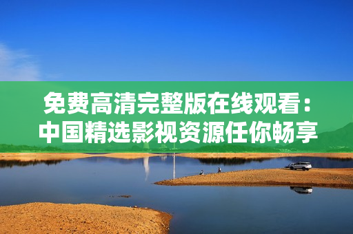 免費(fèi)高清完整版在線觀看：中國精選影視資源任你暢享