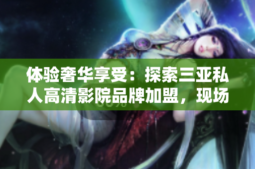 體驗奢華享受：探索三亞私人高清影院品牌加盟，現(xiàn)場圖片曝光！