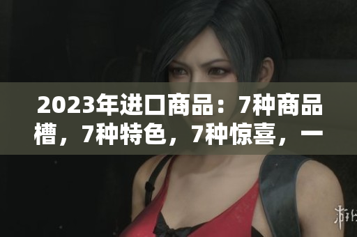 2023年進(jìn)口商品：7種商品槽，7種特色，7種驚喜，一覽無余