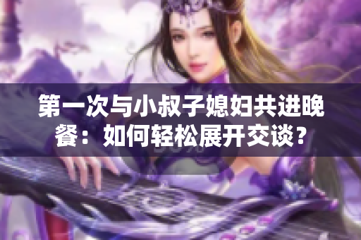 第一次與小叔子媳婦共進(jìn)晚餐：如何輕松展開交談？