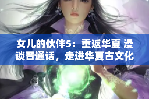 女兒的伙伴5：重返華夏 漫談晉通話，走進(jìn)華夏古文化景區(qū)