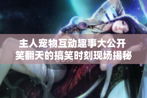 主人寵物互動(dòng)趣事大公開 笑翻天的搞笑時(shí)刻現(xiàn)場揭秘