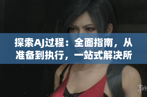 探索AJ過程：全面指南，從準(zhǔn)備到執(zhí)行，一站式解決所有問題