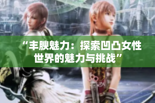 “豐腴魅力：探索凹凸女性世界的魅力與挑戰(zhàn)”