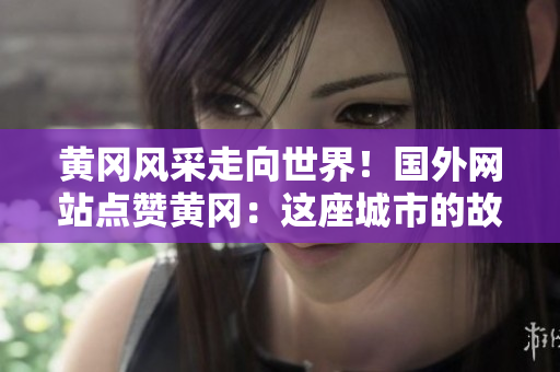 黃岡風(fēng)采走向世界！國(guó)外網(wǎng)站點(diǎn)贊黃岡：這座城市的故事必須被分享